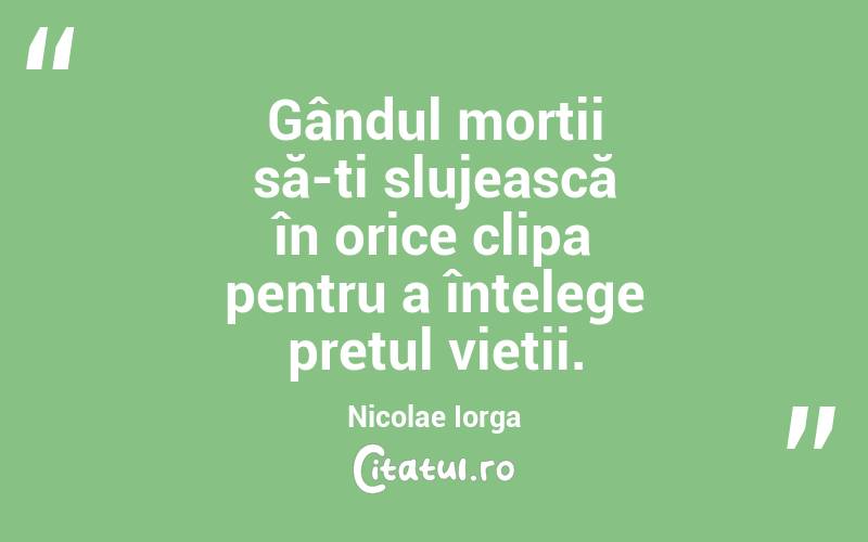 Gândul morții să-ți slujească în orice clipa pentru a înțelege prețul vieții. Nicolae Iorga
