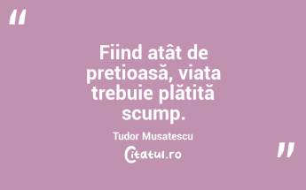 Fiind atât de prețioasă, viața trebuie plătită scump. Tudor Musatescu...