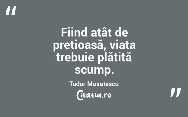 Fiind atât de prețioasă, viața trebuie plătită scump. Tudor Musatescu
