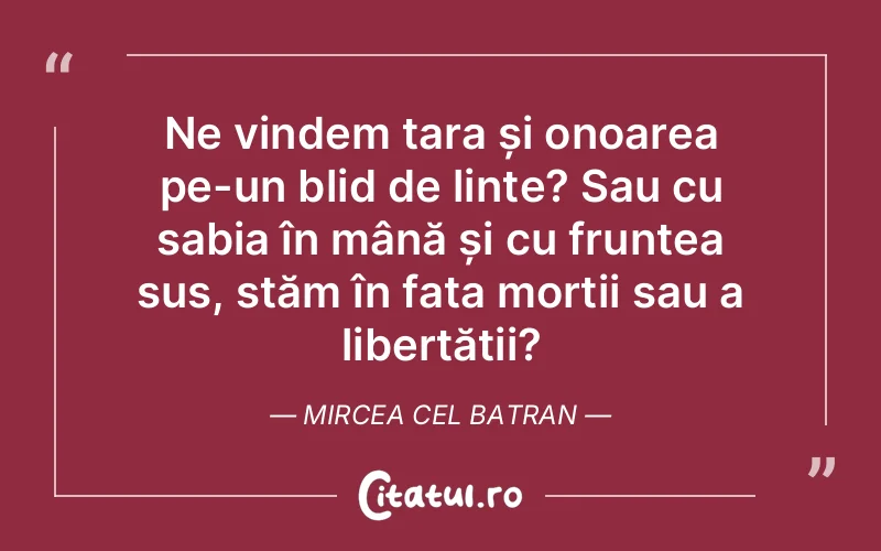 Ne vindem țara și onoarea pe-un blid de linte? Sau cu sabia în mână și cu fruntea sus, stăm în fața morții sau a libertății?	Mircea Cel Batran