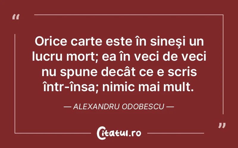 Orice carte este în sineşi un lucru mort; ea în veci de veci nu spune decât ce e scris într-însa; nimic mai mult. Alexandru Odobescu