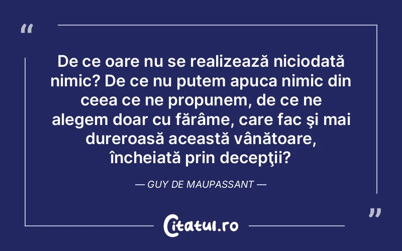De ce oare nu se realizează niciodată nimic? De ce nu putem apuca nimic din ceea ce ne propunem, de ce ne alegem doar cu fărâme, care fac şi mai dureroasă această vânătoare, încheiată prin decepţii?	Guy de Maupassant