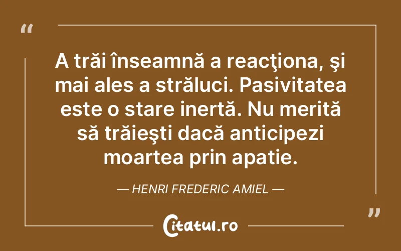 A trăi înseamnă a reacţiona, şi mai ales a străluci. Pasivitatea este o stare inertă. Nu merită să trăieşti dacă anticipezi moartea prin apatie. Henri Frederic Amiel