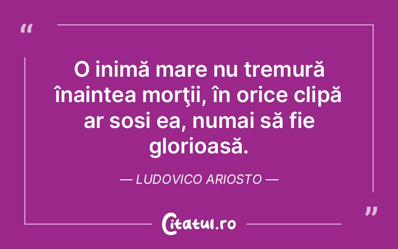 O inimă mare nu tremură înaintea morţii, în orice clipă ar sosi ea, numai să fie glorioasă. Ludovico Ariosto