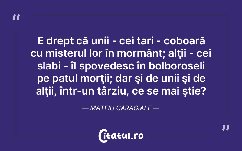 E drept că unii - cei tari - coboară cu misterul lor în mormânt; alţii - cei slabi - îl spovedesc în bolboroseli pe patul morţii; dar şi de unii şi de alţii, într-un târziu, ce se mai ştie?	Mateiu Caragiale