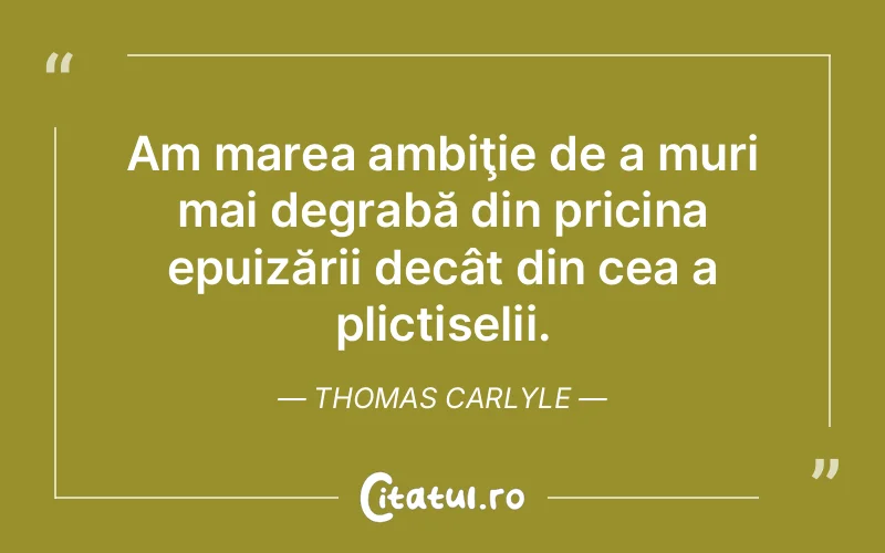 Am marea ambiţie de a muri mai degrabă din pricina epuizării decât din cea a plictiselii. Thomas Carlyle
