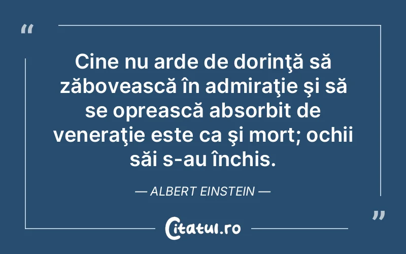 Cine nu arde de dorinţă să zăbovească în admiraţie şi să se oprească absorbit de veneraţie este ca şi mort; ochii săi s-au închis. Albert Einstein