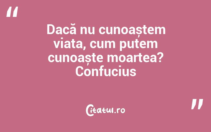 Dacă nu cunoaștem viața, cum putem cunoaște moartea? Confucius
