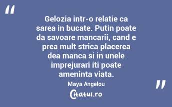 Gelozia intr-o relatie ca sarea in bucate. Putin poate da savoare mancarii, cand e prea mult strica placerea dea manca si in unele imprejurari iti poate ameninta viata. Maya Angelou...