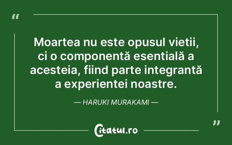 Moartea nu este opusul vieții, ci o componentă esențială a acesteia, fiind parte integrantă a experienței noastre. Haruki Murakami