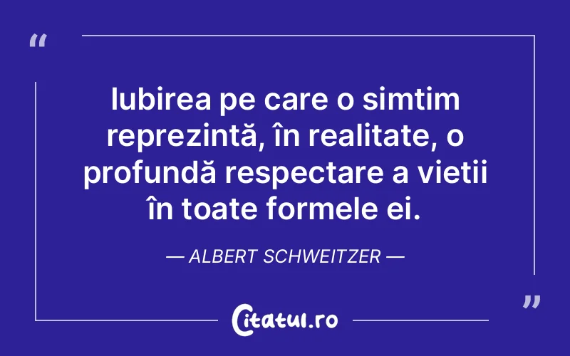 Iubirea pe care o simțim reprezintă, în realitate, o profundă respectare a vieții în toate formele ei. Albert Schweitzer