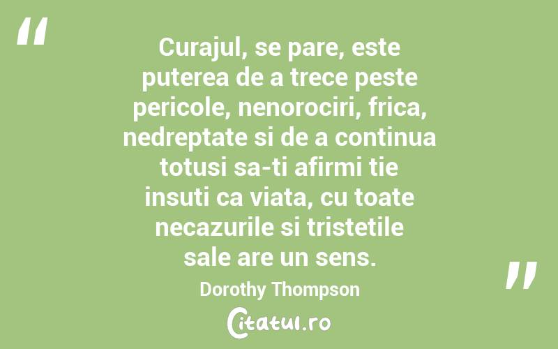 Curajul, se pare, este puterea de a trece peste pericole, nenorociri, frica, nedreptate si de a continua totusi sa-ti afirmi tie insuti ca viata, cu toate necazurile si tristetile sale are un sens. Dorothy Thompson