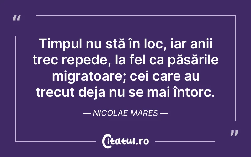 Timpul nu stă în loc, iar anii trec repede, la fel ca păsările migratoare; cei care au trecut deja nu se mai întorc. Nicolae Mares