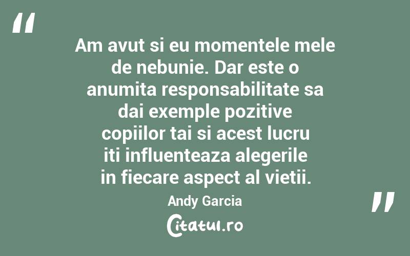 Am avut si eu momentele mele de nebunie. Dar este o anumita responsabilitate sa dai exemple pozitive copiilor tai si acest lucru iti influenteaza alegerile in fiecare aspect al vietii. Andy Garcia