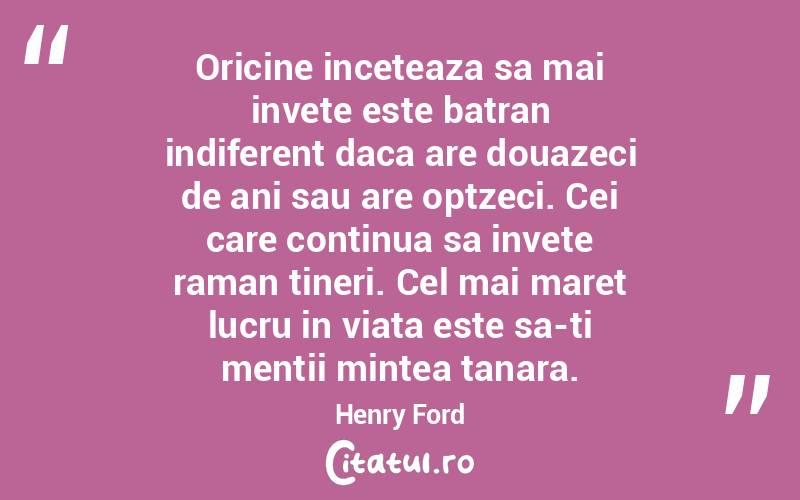 Oricine inceteaza sa mai invete este batran indiferent daca are douazeci de ani sau are optzeci. Cei care continua sa invete raman tineri. Cel mai maret lucru in viata este sa-ti mentii mintea tanara. Henry Ford