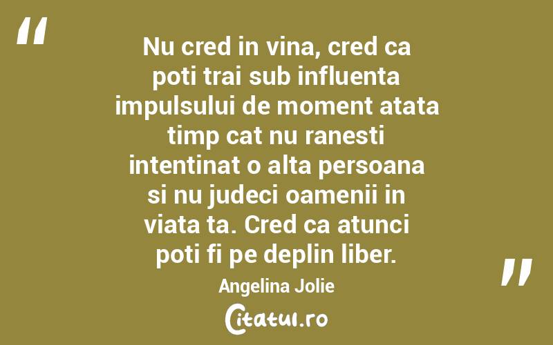 Nu cred in vina, cred ca poti trai sub influenta impulsului de moment atata timp cat nu ranesti intentinat o alta persoana si nu judeci oamenii in viata ta. Cred ca atunci poti fi pe deplin liber. Angelina Jolie
