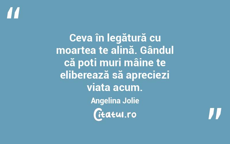 Ceva în legătură cu moartea te alină. Gândul că poți muri mâine te eliberează să apreciezi viața acum. Angelina Jolie
