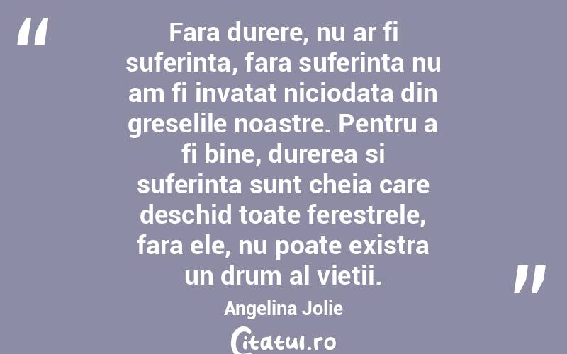 Fara durere, nu ar fi suferinta, fara suferinta nu am fi invatat niciodata din greselile noastre. Pentru a fi bine, durerea si suferinta sunt cheia care deschid toate ferestrele, fara ele, nu poate existra un drum al vietii. Angelina Jolie
