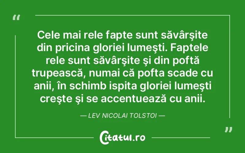 Cele mai rele fapte sunt săvârşite din pricina gloriei lumeşti. Faptele rele sunt săvârşite şi din poftă trupească, numai că pofta scade cu anii, în schimb ispita gloriei lumeşti creşte şi se accentuează cu anii. Lev Nicolai Tolstoi