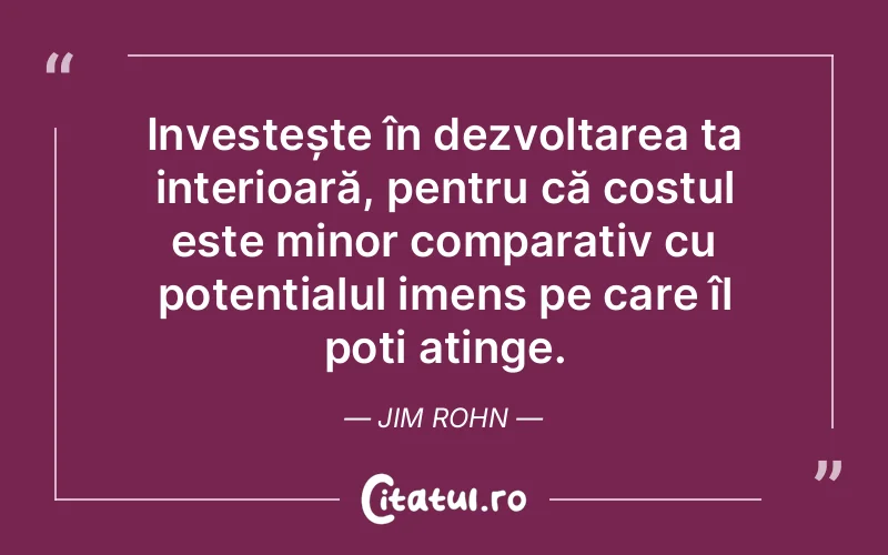 Investește în dezvoltarea ta interioară, pentru că costul este minor comparativ cu potențialul imens pe care îl poți atinge. Jim Rohn