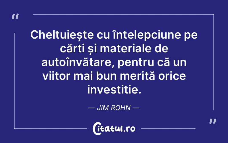 Cheltuiește cu înțelepciune pe cărți și materiale de autoînvățare, pentru că un viitor mai bun merită orice investiție. Jim Rohn