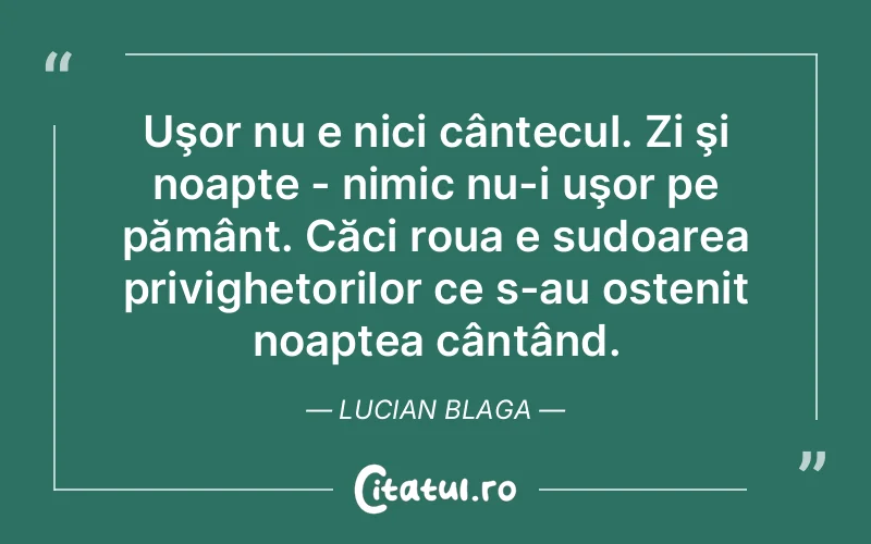 Uşor nu e nici cântecul. Zi şi noapte - nimic nu-i uşor pe pământ. Căci roua e sudoarea privighetorilor ce s-au ostenit noaptea cântând. Lucian Blaga