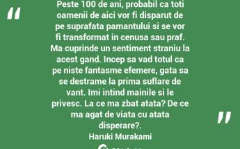 Peste 100 de ani, probabil ca toti oamenii de aici vor fi disparut de pe suprafata pamantului si se vor fi transformat in cenusa sau praf. Ma cuprinde un sentiment straniu la acest gand. Incep sa vad totul ca pe niste fantasme efemere, gata sa se destrame la prima suflare de vant. Imi intind mainile si le privesc. La ce ma zbat atata? De ce ma agat de viata cu atata disperare?. Haruki Murakami...