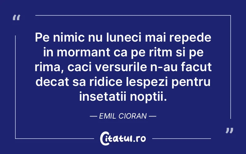 Pe nimic nu luneci mai repede in mormant ca pe ritm si pe rima, caci versurile n-au facut decat sa ridice lespezi pentru insetatii noptii. Emil Cioran
