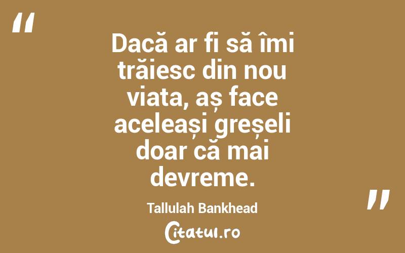 Dacă ar fi să îmi trăiesc din nou viața, aș face aceleași greșeli doar că mai devreme. Tallulah Bankhead