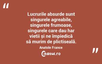 Lucrurile absurde sunt singurele agreabile, singurele frumoase, singurele care dau har vieții și ne împiedică să murim de plictiseală. Anatole France...