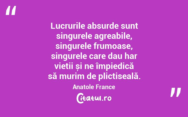 Lucrurile absurde sunt singurele agreabile, singurele frumoase, singurele care dau har vieții și ne împiedică să murim de plictiseală. Anatole France