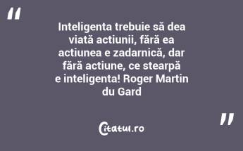 Inteligența trebuie să dea viață acțiunii, fără ea acțiunea e zadarnică, dar fără acțiune, ce stearpă e inteligența! Roger Martin du Gard...