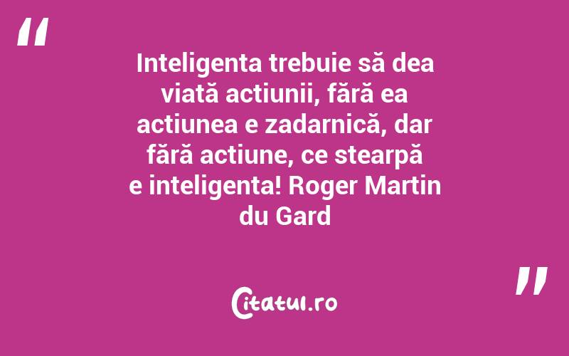 Inteligența trebuie să dea viață acțiunii, fără ea acțiunea e zadarnică, dar fără acțiune, ce stearpă e inteligența! Roger Martin du Gard

