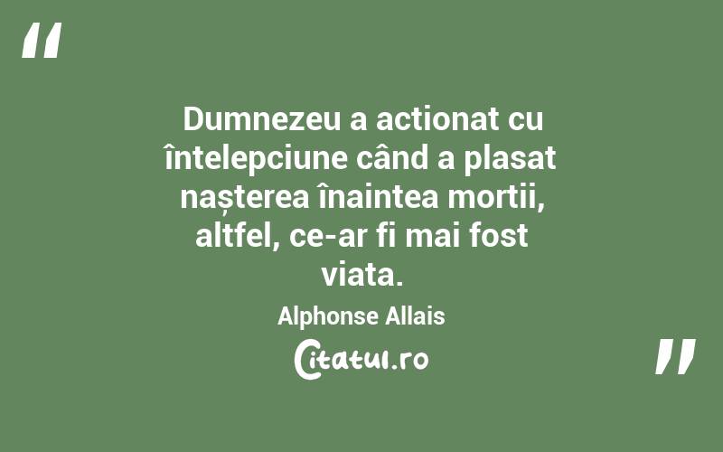 Dumnezeu a acționat cu înțelepciune când a plasat nașterea înaintea morții, altfel, ce-ar fi mai fost viața. Alphonse Allais