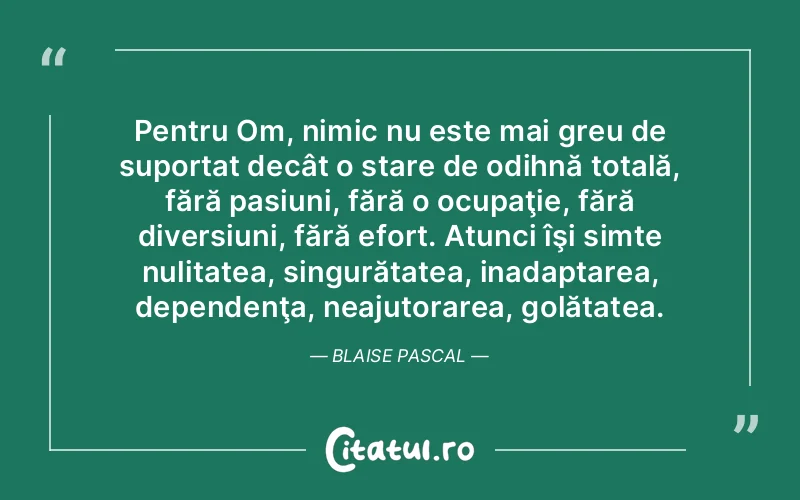 Pentru Om, nimic nu este mai greu de suportat decât o stare de odihnă totală, fără pasiuni, fără o ocupaţie, fără diversiuni, fără efort. Atunci îşi simte nulitatea, singurătatea, inadaptarea, dependenţa, neajutorarea, golătatea. Blaise Pascal