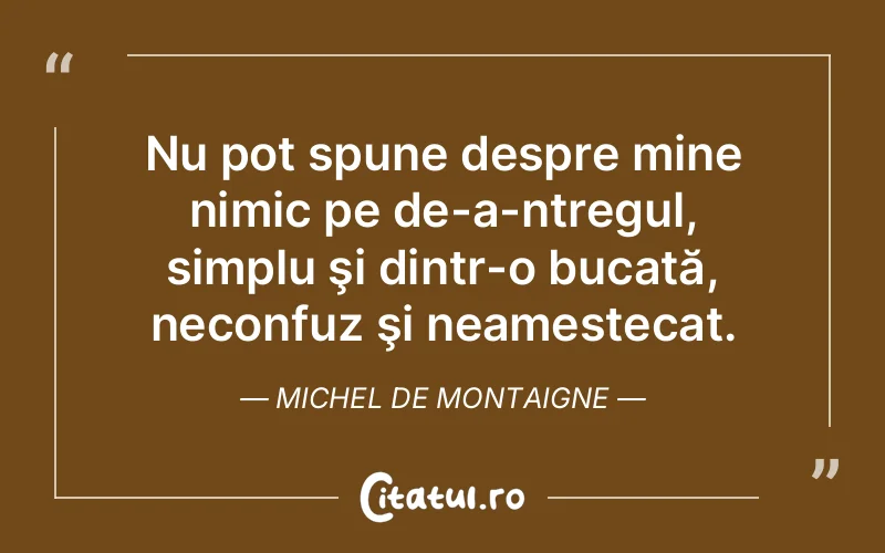Nu pot spune despre mine nimic pe de-a-ntregul, simplu şi dintr-o bucată, neconfuz şi neamestecat. Michel de Montaigne