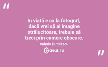 În viață e ca la fotograf, dacă vrei să ai imagine strălucitoare, trebuie să treci prin camere obscure. Valeriu Butulescu...