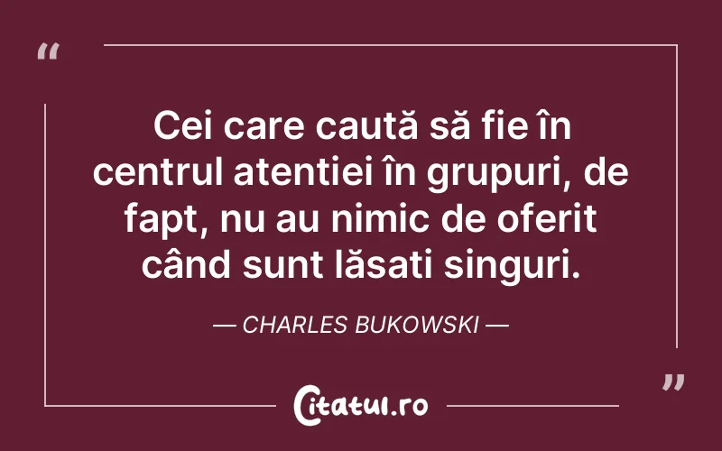 Cei care caută să fie în centrul atenției în grupuri, de fapt, nu au nimic de oferit când sunt lăsați singuri. Charles Bukowski