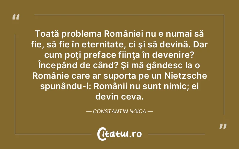 Toată problema României nu e numai să fie, să fie în eternitate, ci şi să devină. Dar cum poţi preface fiinţa în devenire? Începând de când? Şi mă gândesc la o Românie care ar suporta pe un Nietzsche spunându-i: Românii nu sunt nimic; ei devin ceva. Constantin Noica