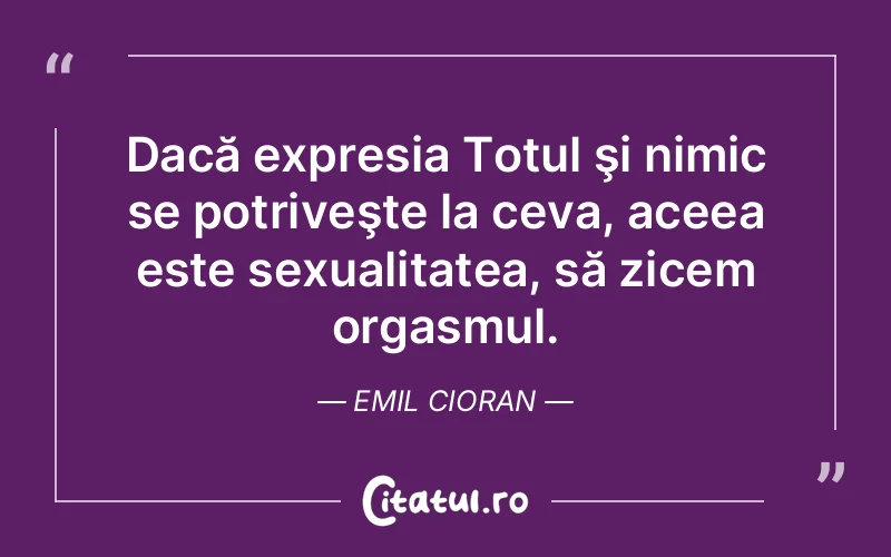 Dacă expresia Totul şi nimic se potriveşte la ceva, aceea este sexualitatea, să zicem orgasmul. Emil Cioran