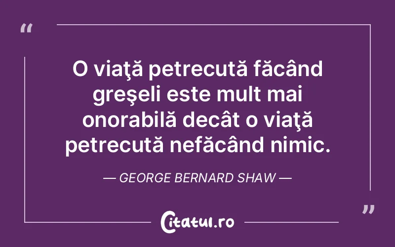 O viaţă petrecută făcând greşeli este mult mai onorabilă decât o viaţă petrecută nefăcând nimic. George Bernard Shaw