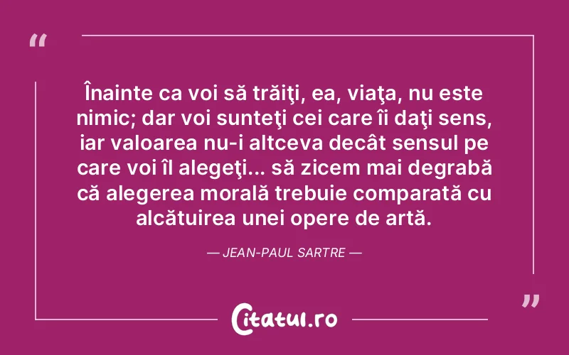 Înainte ca voi să trăiţi, ea, viaţa, nu este nimic; dar voi sunteţi cei care îi daţi sens, iar valoarea nu-i altceva decât sensul pe care voi îl alegeţi... să zicem mai degrabă că alegerea morală trebuie comparată cu alcătuirea unei opere de artă. Jean-Paul Sartre