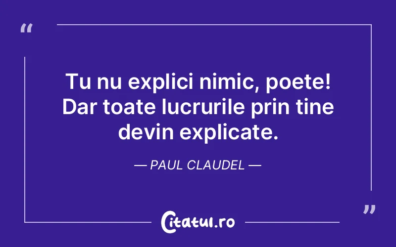 Tu nu explici nimic, poete! Dar toate lucrurile prin tine devin explicate. Paul Claudel