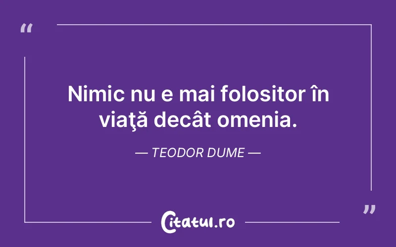 Nimic nu e mai folositor în viaţă decât omenia. Teodor Dume