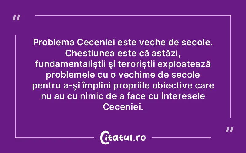 Problema Ceceniei este veche de secole. Chestiunea este că astăzi, fundamentaliştii şi teroriştii exploatează problemele cu o vechime de secole pentru a-şi împlini propriile obiective care nu au cu nimic de a face cu interesele Ceceniei.
