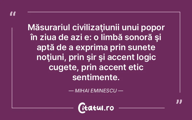 Măsurariul civilizaţiunii unui popor în ziua de azi e: o limbă sonoră şi aptă de a exprima prin sunete noţiuni, prin şir şi accent logic cugete, prin accent etic sentimente. Mihai Eminescu