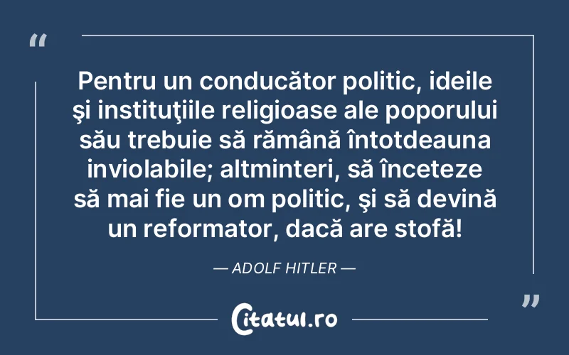 Pentru un conducător politic, ideile şi instituţiile religioase ale poporului său trebuie să rămână întotdeauna inviolabile; altminteri, să înceteze să mai fie un om politic, şi să devină un reformator, dacă are stofă! Adolf Hitler