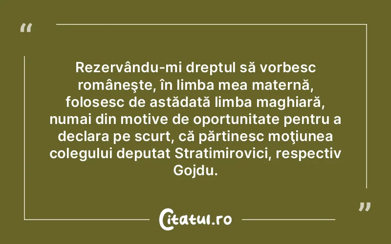 Rezervându-mi dreptul să vorbesc româneşte, în limba mea maternă, folosesc de astădată limba maghiară, numai din motive de oportunitate pentru a declara pe scurt, că părtinesc moţiunea colegului deputat Stratimirovici, respectiv Gojdu.