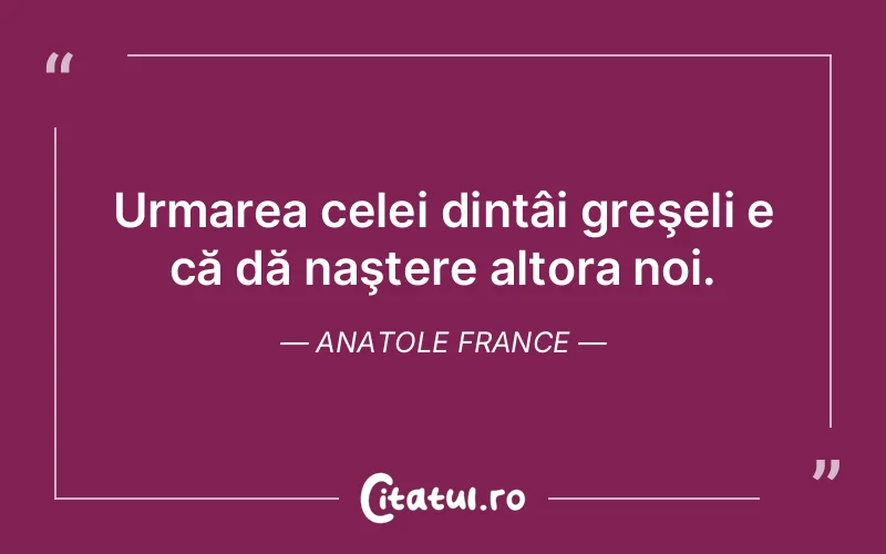 Urmarea celei dintâi greşeli e că dă naştere altora noi. Anatole France