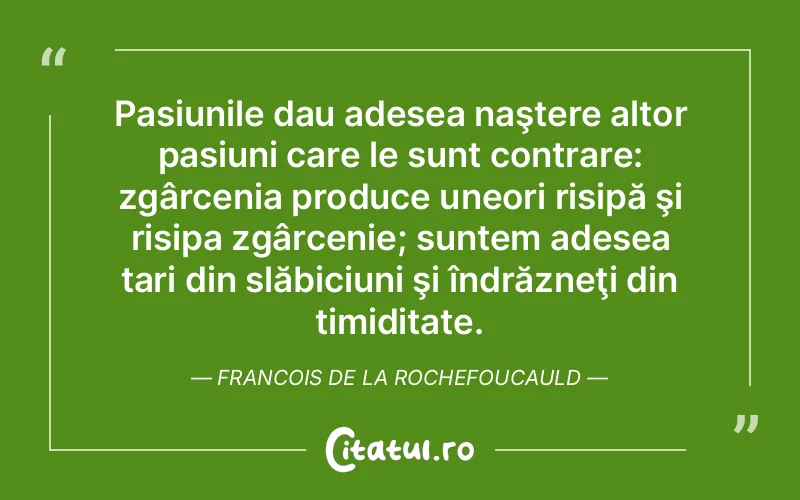 Pasiunile dau adesea naştere altor pasiuni care le sunt contrare: zgârcenia produce uneori risipă şi risipa zgârcenie; suntem adesea tari din slăbiciuni şi îndrăzneţi din timiditate. Francois de la Rochefoucauld